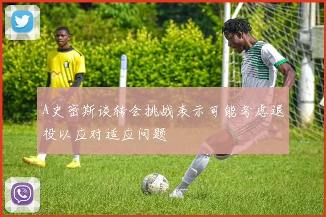 A史密斯谈转会挑战表示可能考虑退役以应对适应问题
