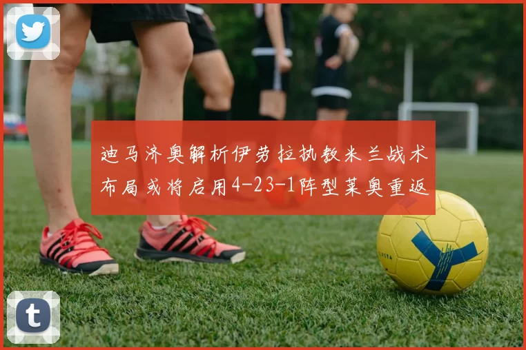 迪马济奥解析伊劳拉执教米兰战术布局或将启用4-23-1阵型莱奥重返左边锋位置