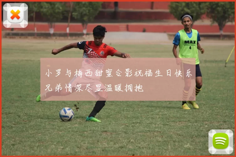 小罗与梅西甜蜜合影祝福生日快乐兄弟情深尽显温暖拥抱
