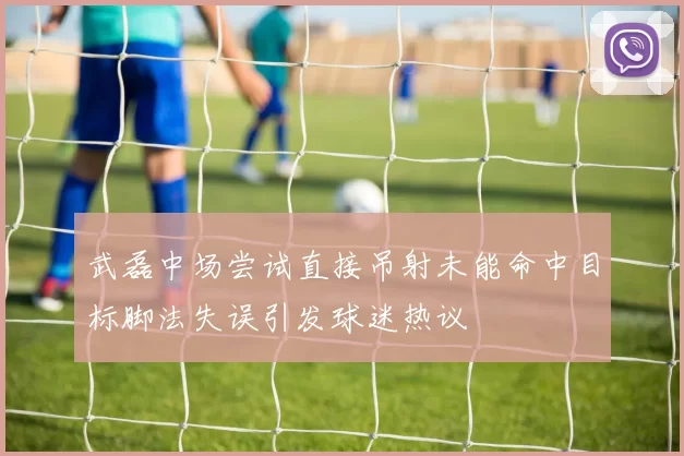 武磊中场尝试直接吊射未能命中目标脚法失误引发球迷热议