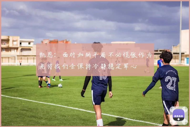凯恩：面对加纳平局不必慌张作为老将我们会保持冷静稳定军心