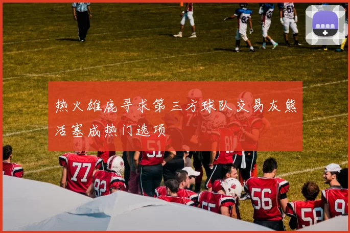 热火雄鹿寻求第三方球队交易灰熊活塞成热门选项