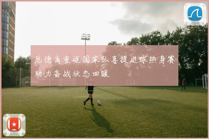 厄德高重返国家队喜提进球热身赛助力备战状态回暖