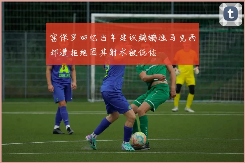 富保罗回忆当年建议鹈鹕选马克西却遭拒绝因其射术被低估