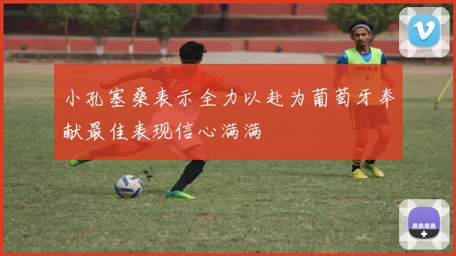 小孔塞桑表示全力以赴为葡萄牙奉献最佳表现信心满满