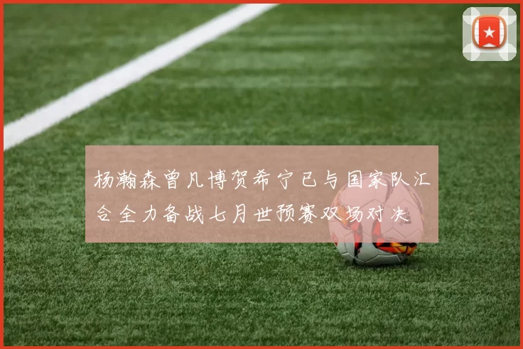 杨瀚森曾凡博贺希宁已与国家队汇合全力备战七月世预赛双场对决