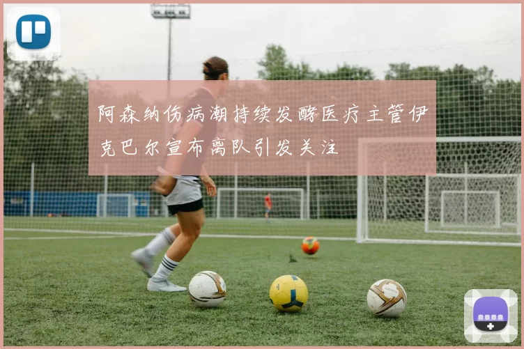 阿森纳伤病潮持续发酵医疗主管伊克巴尔宣布离队引发关注