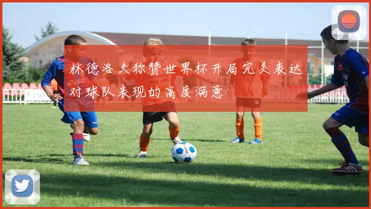 林德洛夫称赞世界杯开局完美表达对球队表现的高度满意