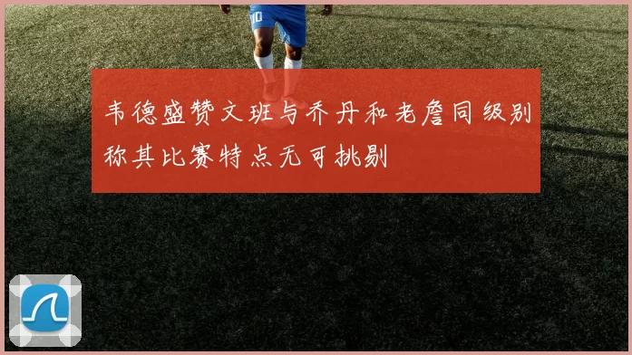 韦德盛赞文班与乔丹和老詹同级别称其比赛特点无可挑剔