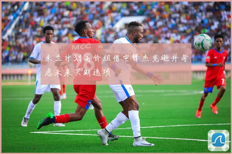 米兰计划高价租借中锋杰克逊并考虑未来买断选项