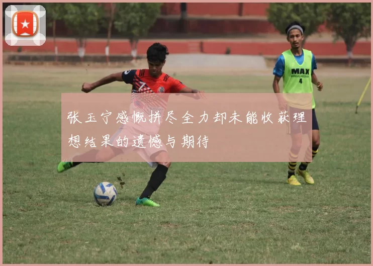 张玉宁感慨拼尽全力却未能收获理想结果的遗憾与期待