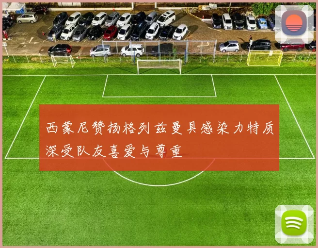 西蒙尼赞扬格列兹曼具感染力特质深受队友喜爱与尊重
