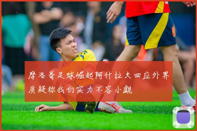 摩洛哥足球崛起阿什拉夫回应外界质疑称我们实力不容小觑