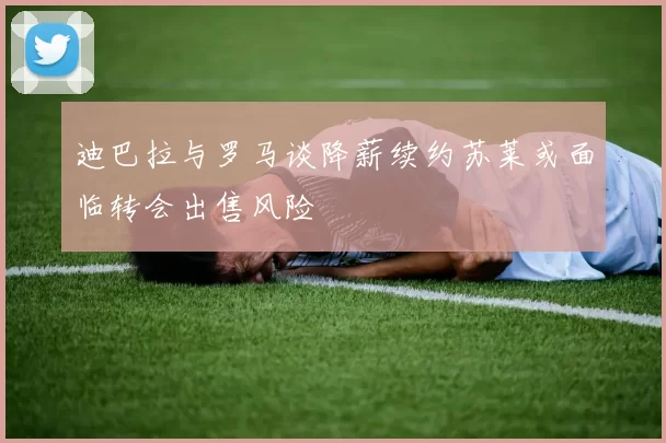 迪巴拉与罗马谈降薪续约苏莱或面临转会出售风险
