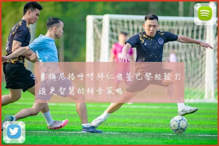 鲁梅尼格呼吁拜仁借鉴巴黎经验打造更智慧的转会策略