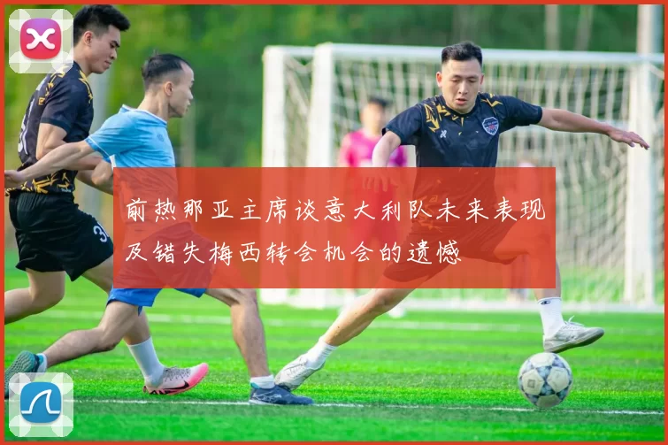 前热那亚主席谈意大利队未来表现及错失梅西转会机会的遗憾