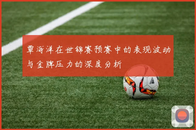 覃海洋在世锦赛预赛中的表现波动与金牌压力的深度分析